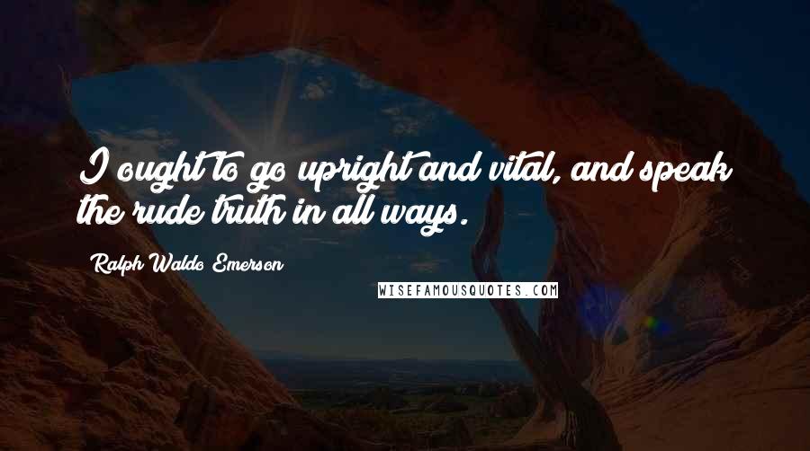 Ralph Waldo Emerson Quotes: I ought to go upright and vital, and speak the rude truth in all ways.