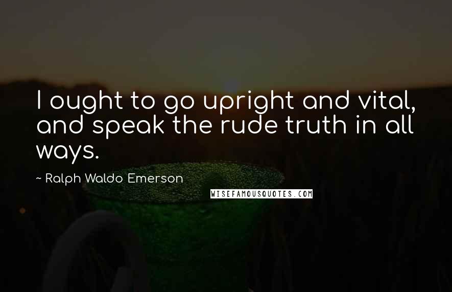 Ralph Waldo Emerson Quotes: I ought to go upright and vital, and speak the rude truth in all ways.