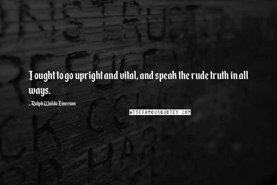 Ralph Waldo Emerson Quotes: I ought to go upright and vital, and speak the rude truth in all ways.
