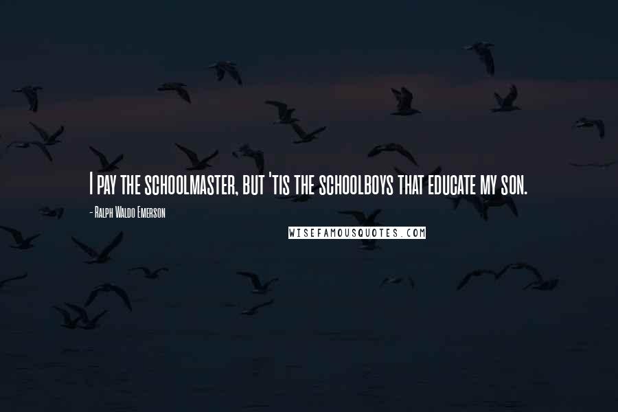 Ralph Waldo Emerson Quotes: I pay the schoolmaster, but 'tis the schoolboys that educate my son.