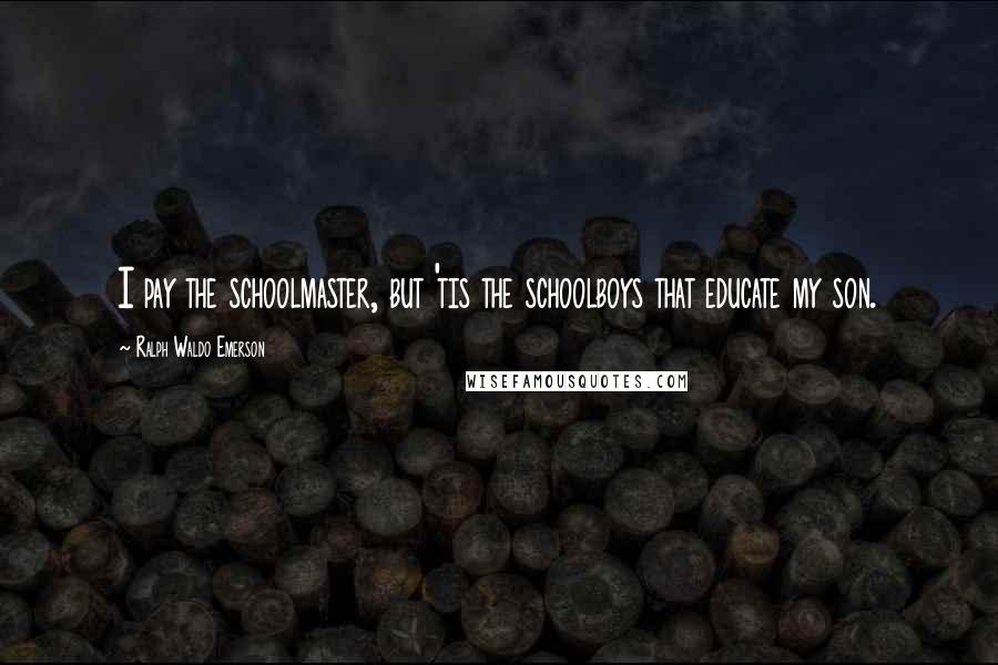 Ralph Waldo Emerson Quotes: I pay the schoolmaster, but 'tis the schoolboys that educate my son.