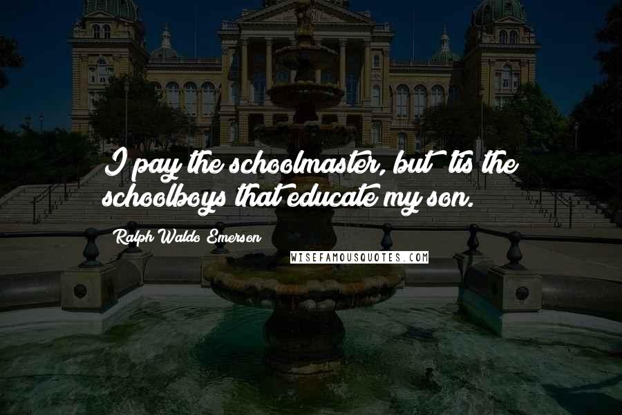 Ralph Waldo Emerson Quotes: I pay the schoolmaster, but 'tis the schoolboys that educate my son.