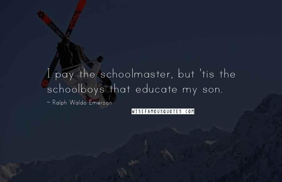 Ralph Waldo Emerson Quotes: I pay the schoolmaster, but 'tis the schoolboys that educate my son.