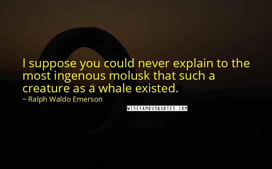 Ralph Waldo Emerson Quotes: I suppose you could never explain to the most ingenous molusk that such a creature as a whale existed.