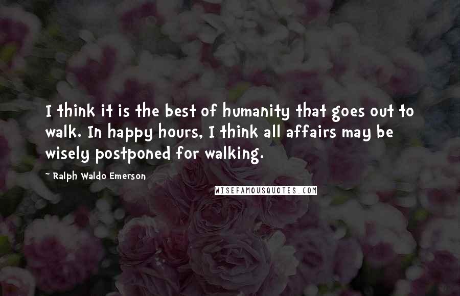 Ralph Waldo Emerson Quotes: I think it is the best of humanity that goes out to walk. In happy hours, I think all affairs may be wisely postponed for walking.