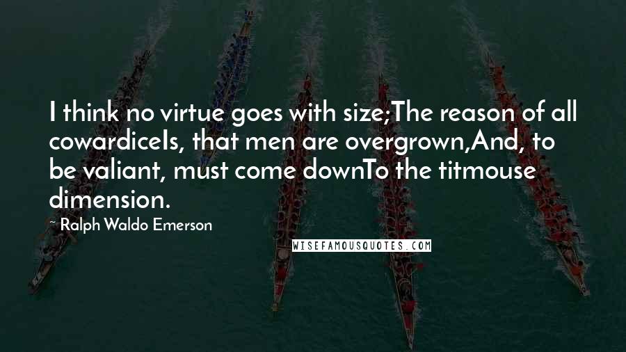 Ralph Waldo Emerson Quotes: I think no virtue goes with size;The reason of all cowardiceIs, that men are overgrown,And, to be valiant, must come downTo the titmouse dimension.