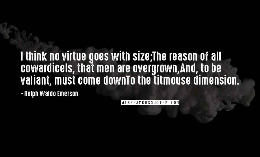 Ralph Waldo Emerson Quotes: I think no virtue goes with size;The reason of all cowardiceIs, that men are overgrown,And, to be valiant, must come downTo the titmouse dimension.