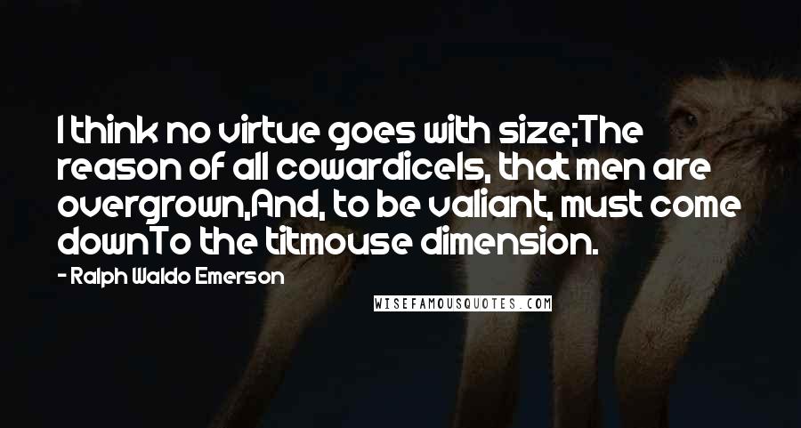 Ralph Waldo Emerson Quotes: I think no virtue goes with size;The reason of all cowardiceIs, that men are overgrown,And, to be valiant, must come downTo the titmouse dimension.