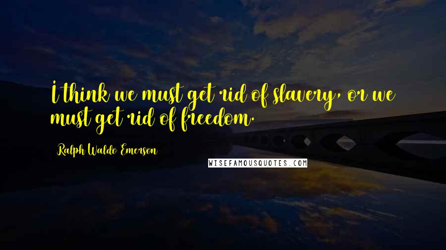 Ralph Waldo Emerson Quotes: I think we must get rid of slavery, or we must get rid of freedom.