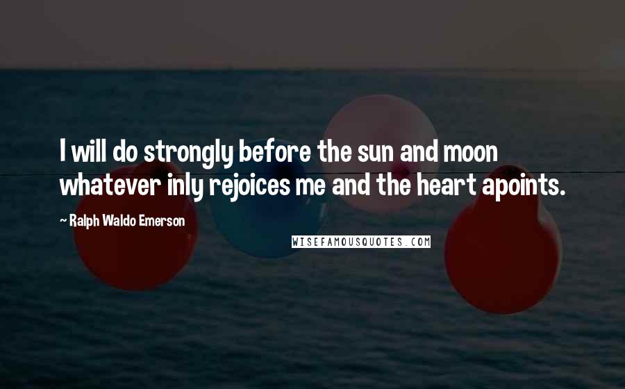 Ralph Waldo Emerson Quotes: I will do strongly before the sun and moon whatever inly rejoices me and the heart apoints.