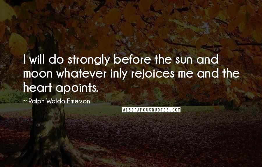 Ralph Waldo Emerson Quotes: I will do strongly before the sun and moon whatever inly rejoices me and the heart apoints.