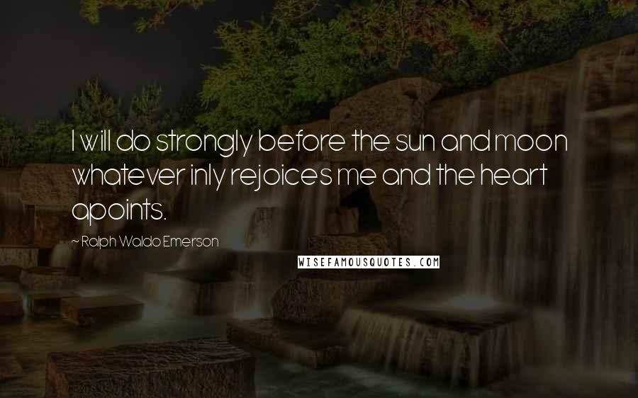 Ralph Waldo Emerson Quotes: I will do strongly before the sun and moon whatever inly rejoices me and the heart apoints.