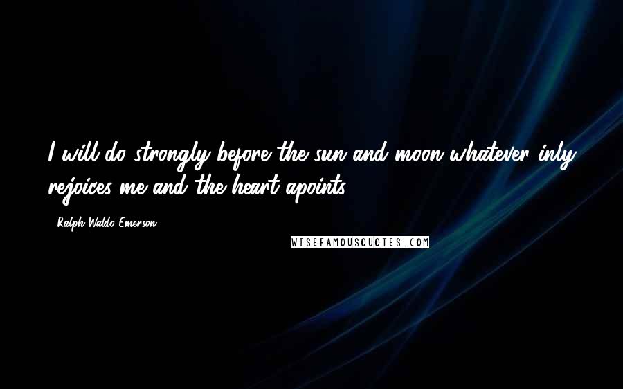 Ralph Waldo Emerson Quotes: I will do strongly before the sun and moon whatever inly rejoices me and the heart apoints.