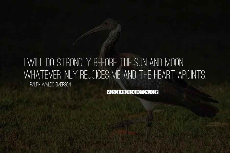 Ralph Waldo Emerson Quotes: I will do strongly before the sun and moon whatever inly rejoices me and the heart apoints.