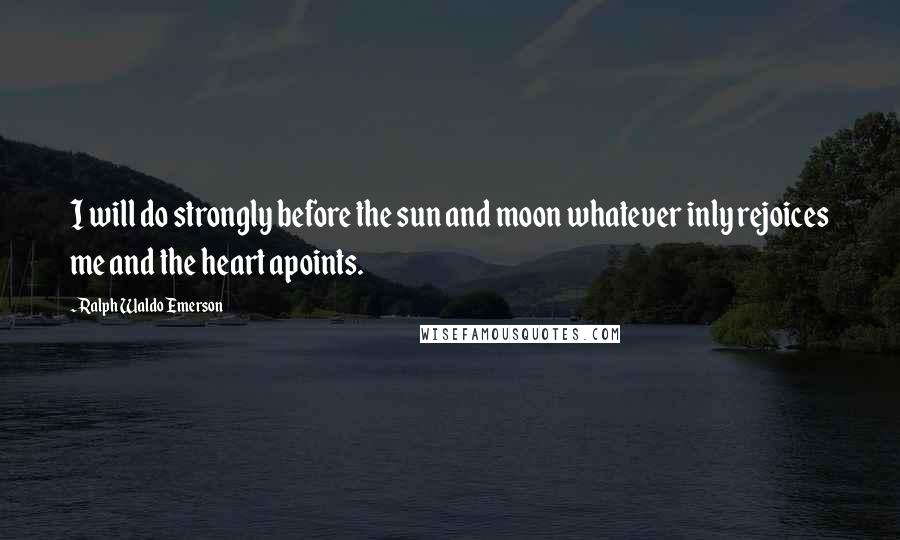 Ralph Waldo Emerson Quotes: I will do strongly before the sun and moon whatever inly rejoices me and the heart apoints.