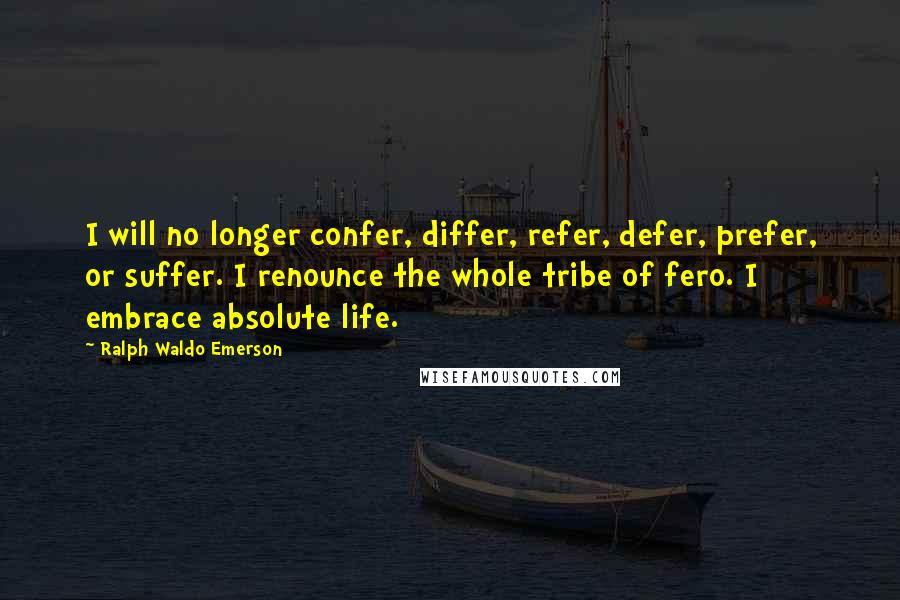 Ralph Waldo Emerson Quotes: I will no longer confer, differ, refer, defer, prefer, or suffer. I renounce the whole tribe of fero. I embrace absolute life.
