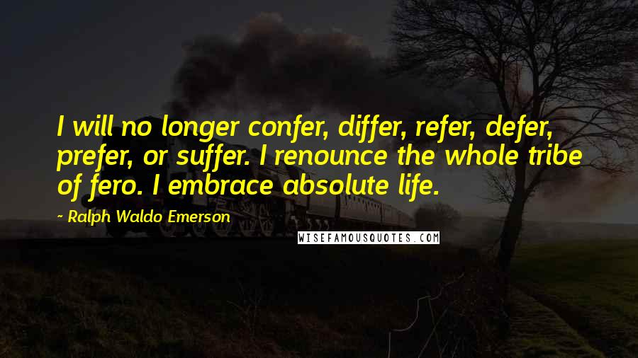 Ralph Waldo Emerson Quotes: I will no longer confer, differ, refer, defer, prefer, or suffer. I renounce the whole tribe of fero. I embrace absolute life.