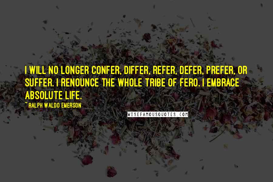 Ralph Waldo Emerson Quotes: I will no longer confer, differ, refer, defer, prefer, or suffer. I renounce the whole tribe of fero. I embrace absolute life.