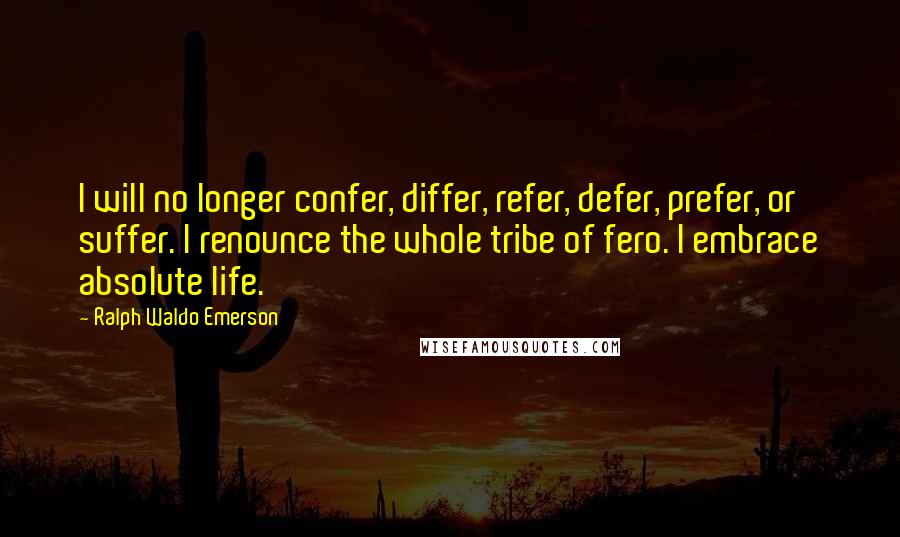 Ralph Waldo Emerson Quotes: I will no longer confer, differ, refer, defer, prefer, or suffer. I renounce the whole tribe of fero. I embrace absolute life.