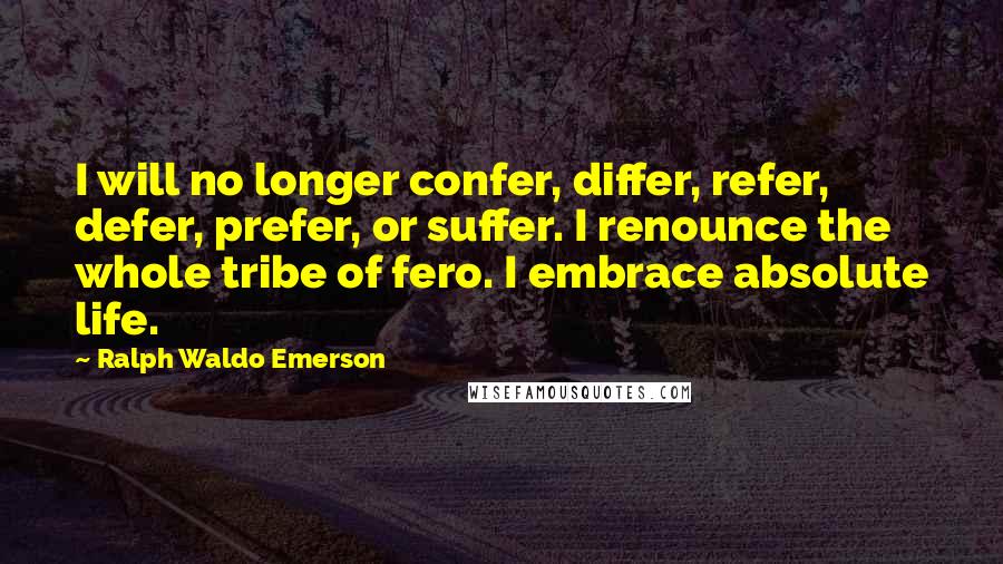 Ralph Waldo Emerson Quotes: I will no longer confer, differ, refer, defer, prefer, or suffer. I renounce the whole tribe of fero. I embrace absolute life.