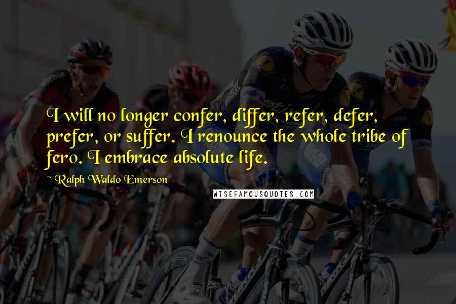 Ralph Waldo Emerson Quotes: I will no longer confer, differ, refer, defer, prefer, or suffer. I renounce the whole tribe of fero. I embrace absolute life.