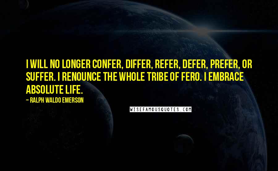 Ralph Waldo Emerson Quotes: I will no longer confer, differ, refer, defer, prefer, or suffer. I renounce the whole tribe of fero. I embrace absolute life.