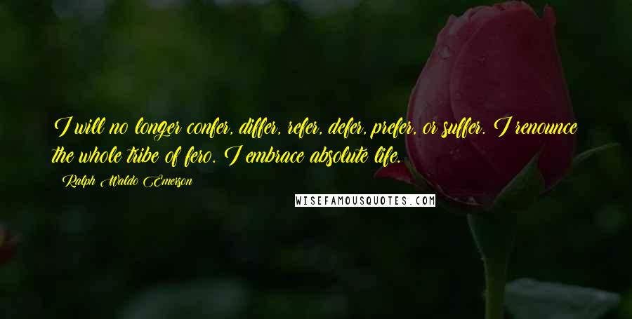 Ralph Waldo Emerson Quotes: I will no longer confer, differ, refer, defer, prefer, or suffer. I renounce the whole tribe of fero. I embrace absolute life.