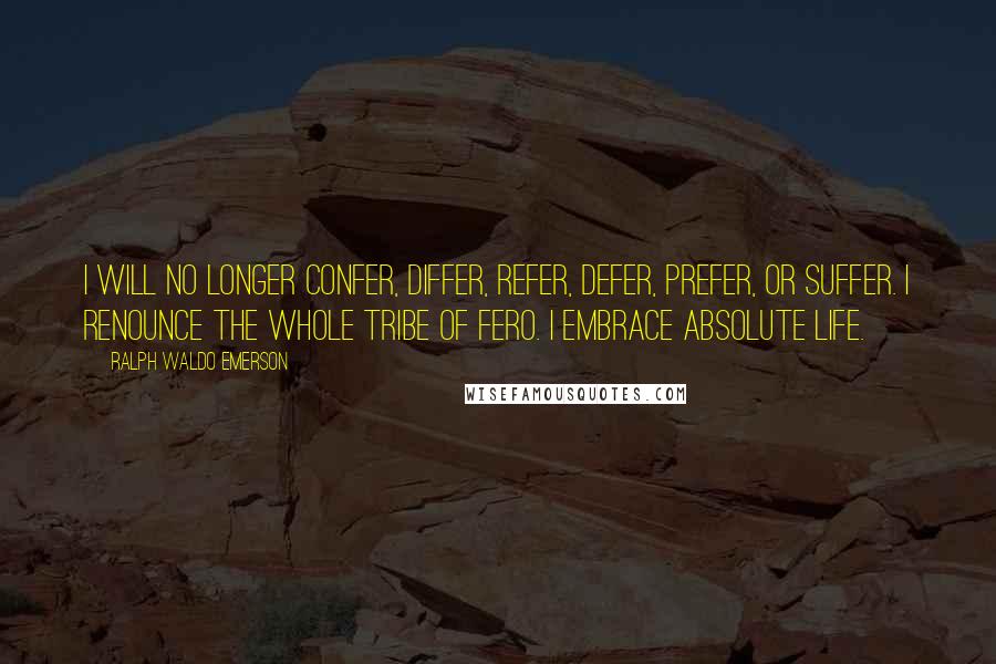 Ralph Waldo Emerson Quotes: I will no longer confer, differ, refer, defer, prefer, or suffer. I renounce the whole tribe of fero. I embrace absolute life.