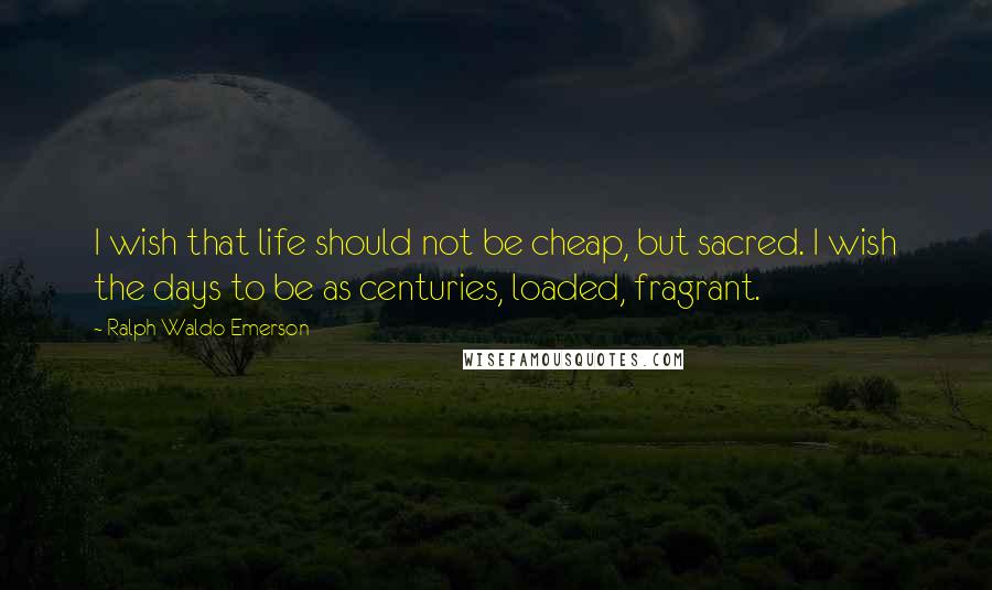 Ralph Waldo Emerson Quotes: I wish that life should not be cheap, but sacred. I wish the days to be as centuries, loaded, fragrant.