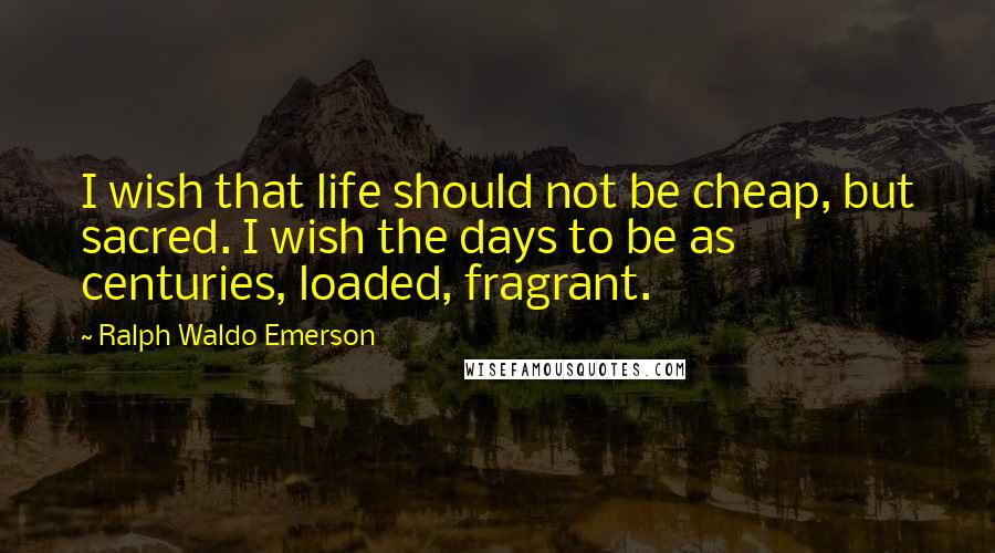 Ralph Waldo Emerson Quotes: I wish that life should not be cheap, but sacred. I wish the days to be as centuries, loaded, fragrant.