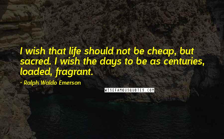 Ralph Waldo Emerson Quotes: I wish that life should not be cheap, but sacred. I wish the days to be as centuries, loaded, fragrant.