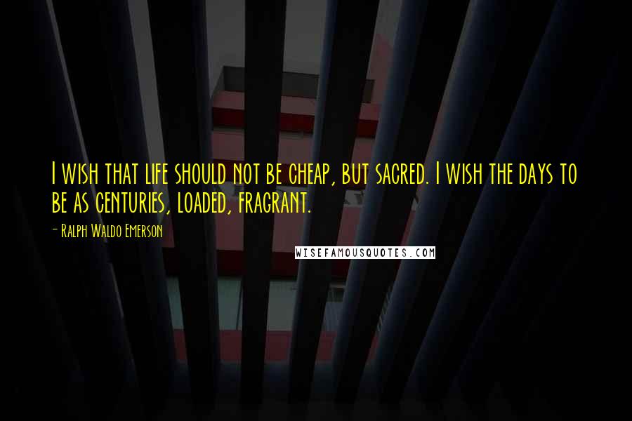 Ralph Waldo Emerson Quotes: I wish that life should not be cheap, but sacred. I wish the days to be as centuries, loaded, fragrant.