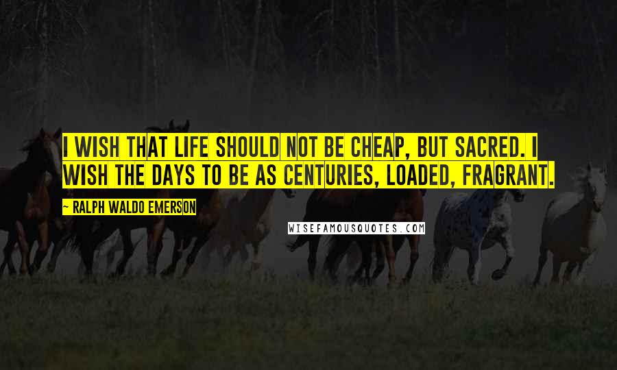 Ralph Waldo Emerson Quotes: I wish that life should not be cheap, but sacred. I wish the days to be as centuries, loaded, fragrant.