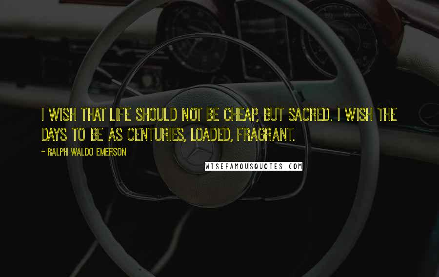 Ralph Waldo Emerson Quotes: I wish that life should not be cheap, but sacred. I wish the days to be as centuries, loaded, fragrant.