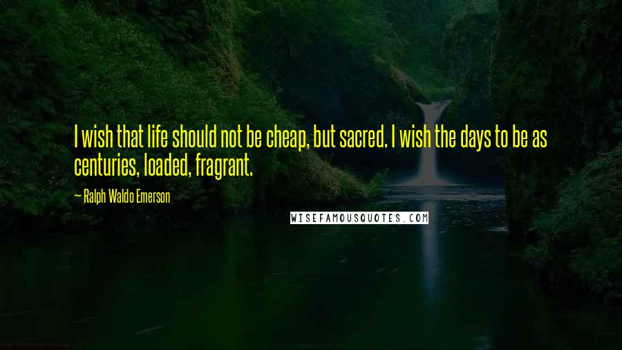 Ralph Waldo Emerson Quotes: I wish that life should not be cheap, but sacred. I wish the days to be as centuries, loaded, fragrant.