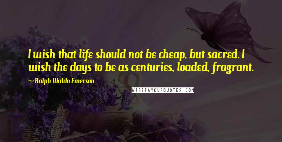 Ralph Waldo Emerson Quotes: I wish that life should not be cheap, but sacred. I wish the days to be as centuries, loaded, fragrant.