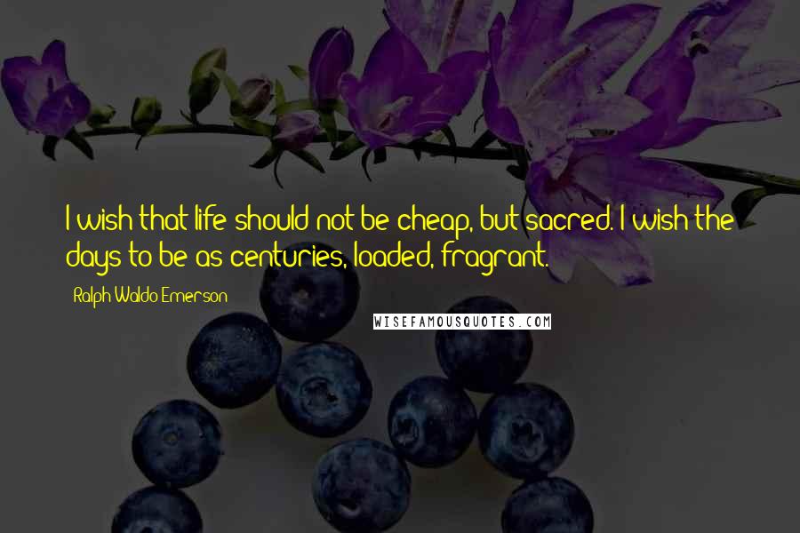 Ralph Waldo Emerson Quotes: I wish that life should not be cheap, but sacred. I wish the days to be as centuries, loaded, fragrant.