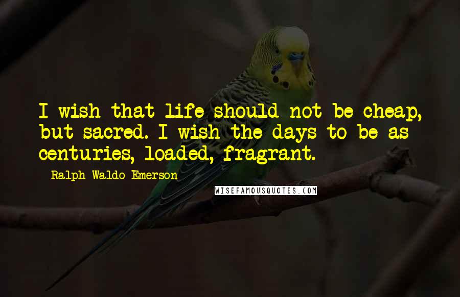 Ralph Waldo Emerson Quotes: I wish that life should not be cheap, but sacred. I wish the days to be as centuries, loaded, fragrant.