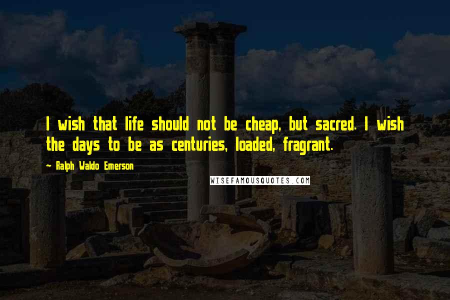 Ralph Waldo Emerson Quotes: I wish that life should not be cheap, but sacred. I wish the days to be as centuries, loaded, fragrant.