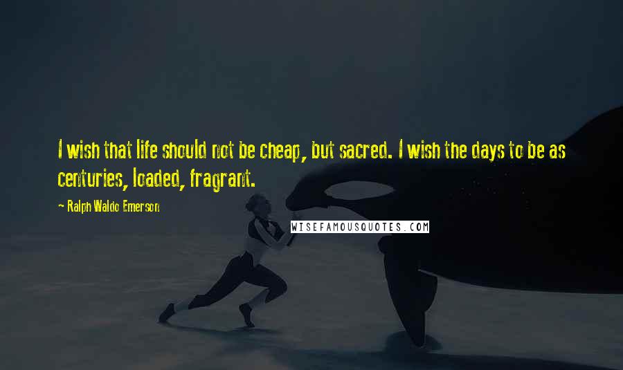 Ralph Waldo Emerson Quotes: I wish that life should not be cheap, but sacred. I wish the days to be as centuries, loaded, fragrant.