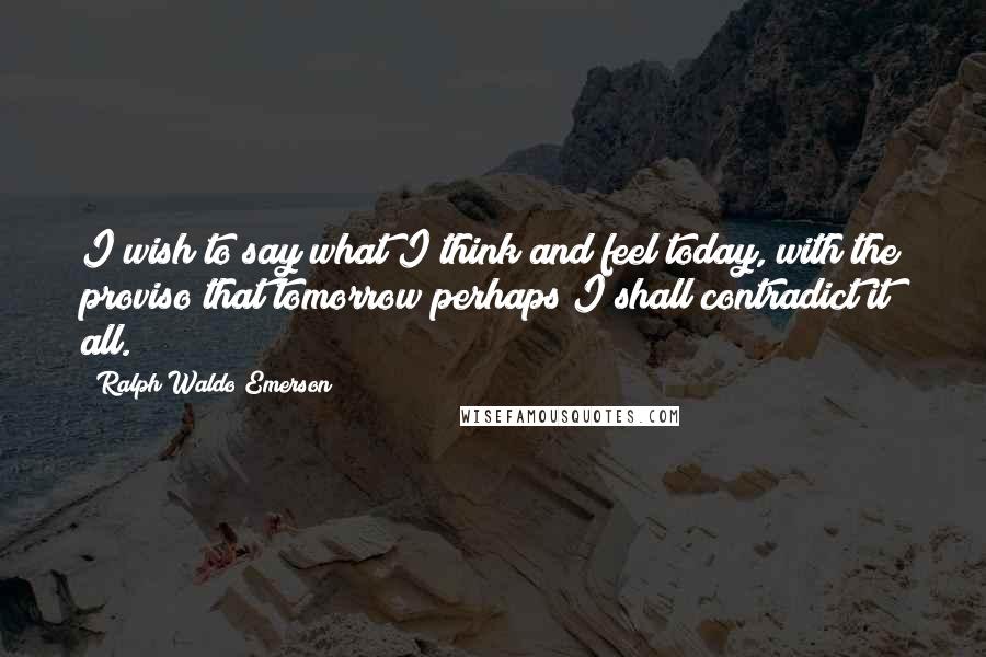 Ralph Waldo Emerson Quotes: I wish to say what I think and feel today, with the proviso that tomorrow perhaps I shall contradict it all.