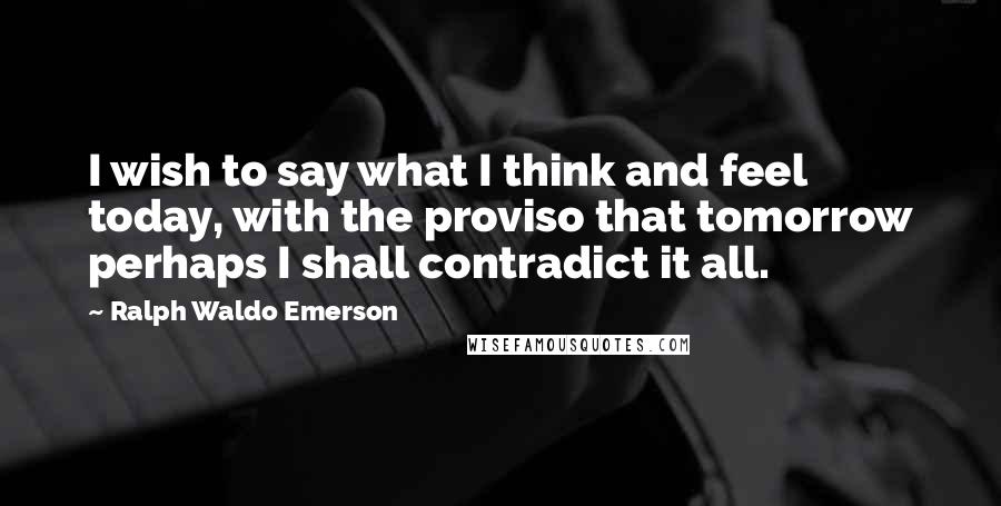 Ralph Waldo Emerson Quotes: I wish to say what I think and feel today, with the proviso that tomorrow perhaps I shall contradict it all.