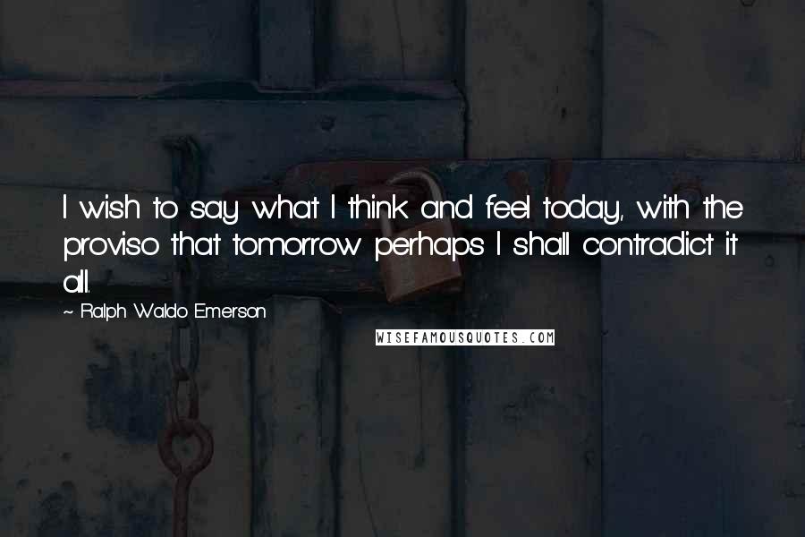 Ralph Waldo Emerson Quotes: I wish to say what I think and feel today, with the proviso that tomorrow perhaps I shall contradict it all.