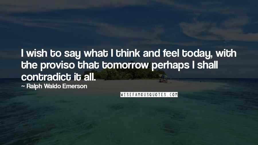 Ralph Waldo Emerson Quotes: I wish to say what I think and feel today, with the proviso that tomorrow perhaps I shall contradict it all.