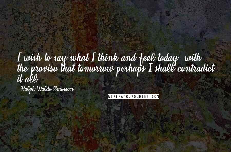 Ralph Waldo Emerson Quotes: I wish to say what I think and feel today, with the proviso that tomorrow perhaps I shall contradict it all.