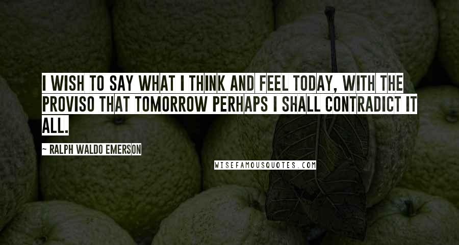 Ralph Waldo Emerson Quotes: I wish to say what I think and feel today, with the proviso that tomorrow perhaps I shall contradict it all.
