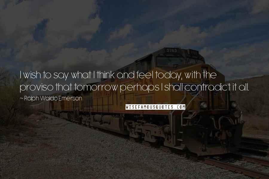 Ralph Waldo Emerson Quotes: I wish to say what I think and feel today, with the proviso that tomorrow perhaps I shall contradict it all.