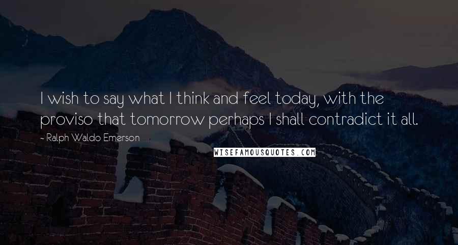 Ralph Waldo Emerson Quotes: I wish to say what I think and feel today, with the proviso that tomorrow perhaps I shall contradict it all.