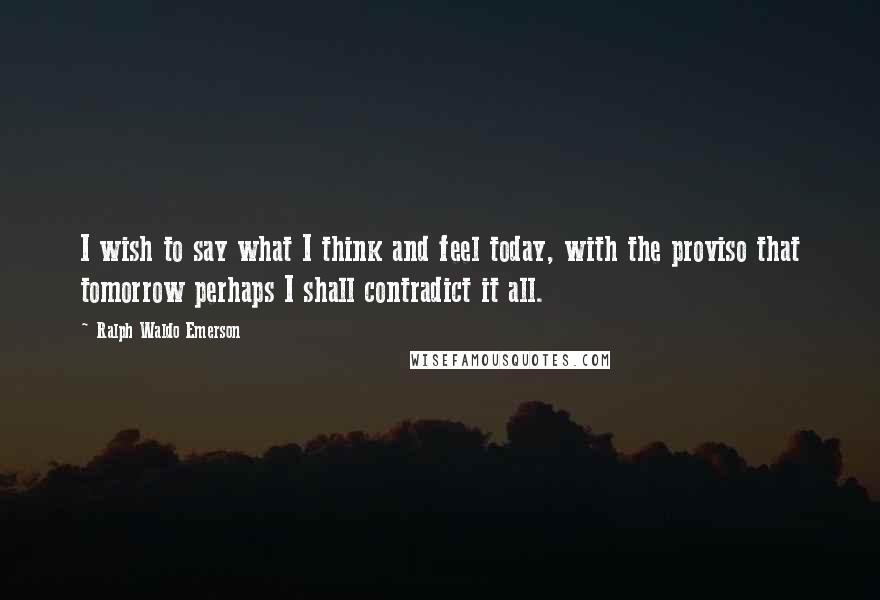 Ralph Waldo Emerson Quotes: I wish to say what I think and feel today, with the proviso that tomorrow perhaps I shall contradict it all.