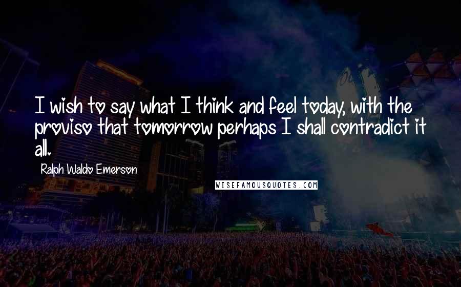 Ralph Waldo Emerson Quotes: I wish to say what I think and feel today, with the proviso that tomorrow perhaps I shall contradict it all.